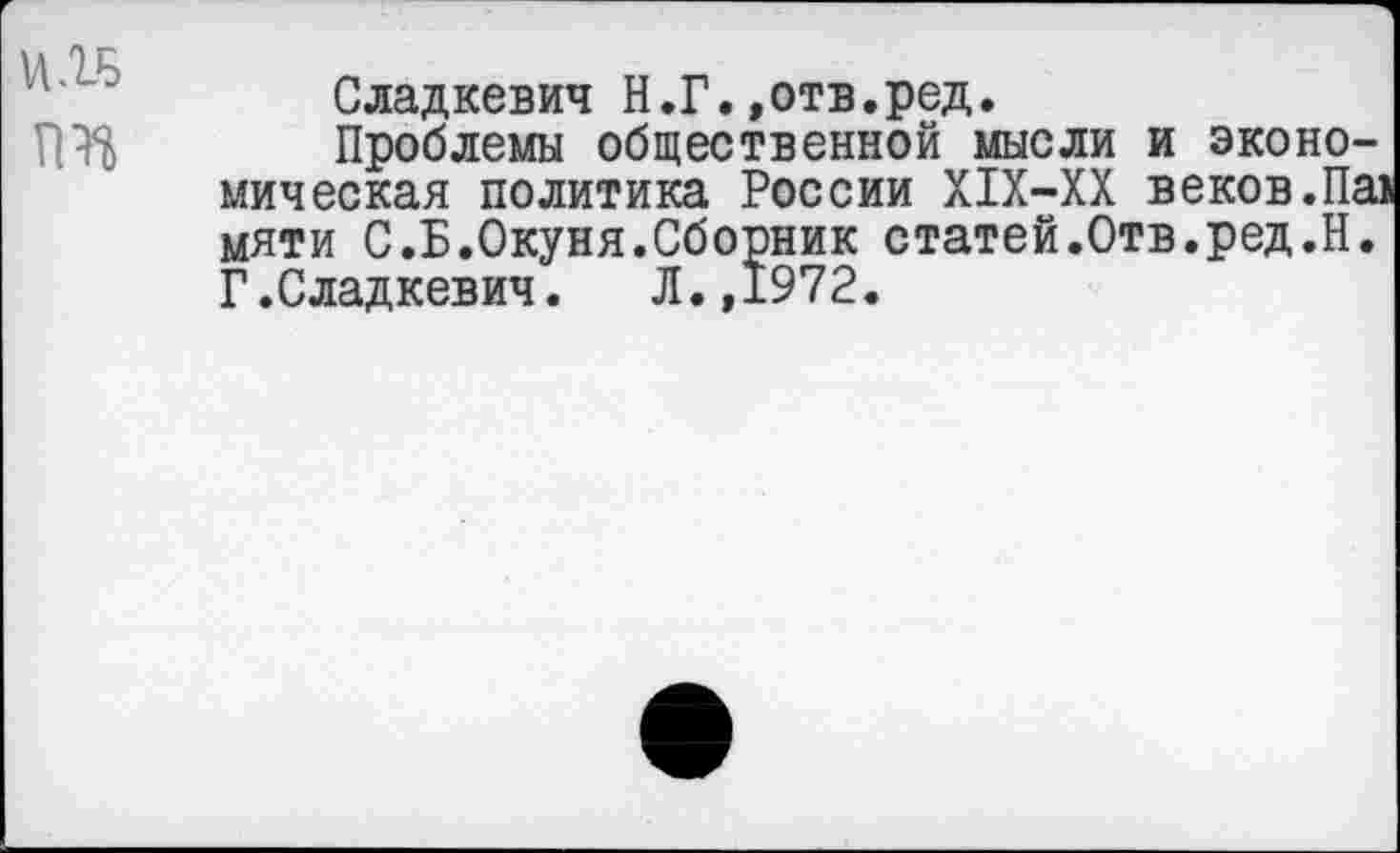 ﻿
Сладкевич Н.Г.»отв.ред.
Проблемы общественной мысли и экономическая политика России Х1Х-ХХ веков.Па> мяти С.Б.Окуня.Сборник статей.Отв.ред.Н. Г.Сладкевич. Л.,1972.